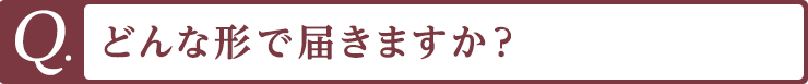 Q. どんな形で届きますか？