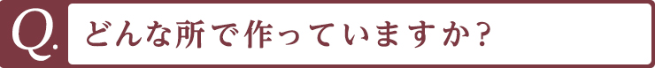 Q. どんな所で作っていますか？