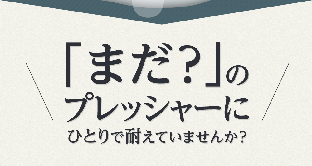 「まだ？」のプレッシャーにひとりで耐えていませんか？