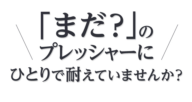 「まだ？」のプレッシャーにひとりで耐えていませんか？